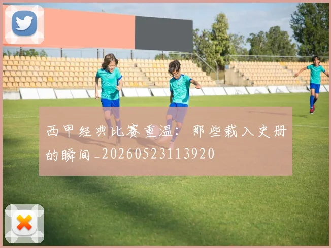 西甲经典比赛重温:那些载入史册的瞬间_20260523113920