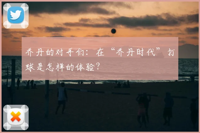 乔丹的对手们：在“乔丹时代”打球是怎样的体验？