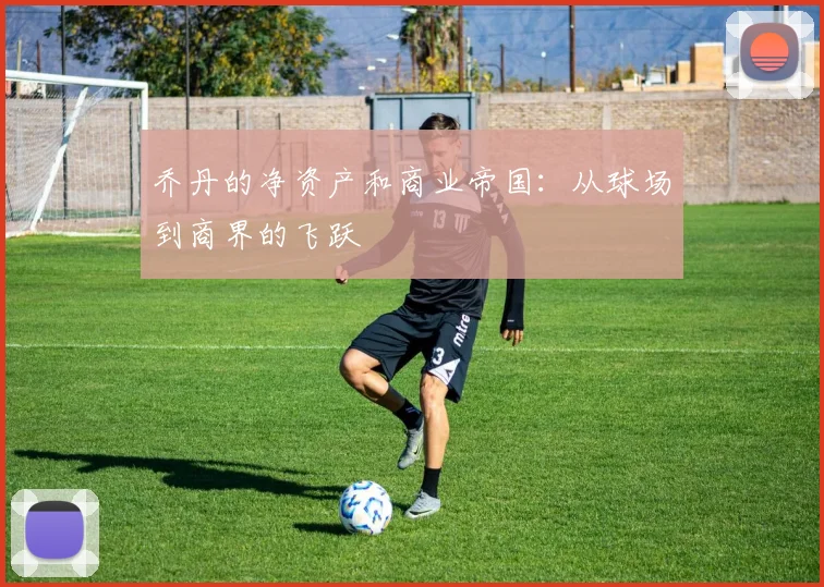 乔丹的净资产和商业帝国:从球场到商界的飞跃