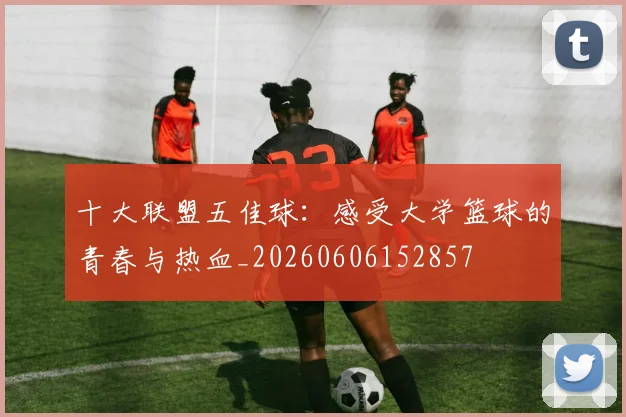十大联盟五佳球：感受大学篮球的青春与热血_20260606152857