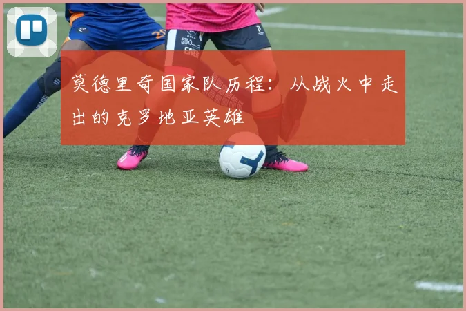 莫德里奇国家队历程：从战火中走出的克罗地亚英雄