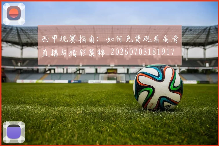 西甲观赛指南：如何免费观看高清直播与精彩集锦_20260703181917