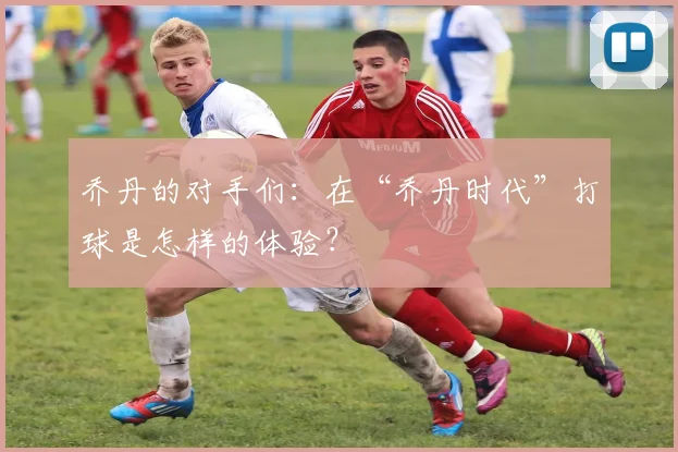 乔丹的对手们：在“乔丹时代”打球是怎样的体验？
