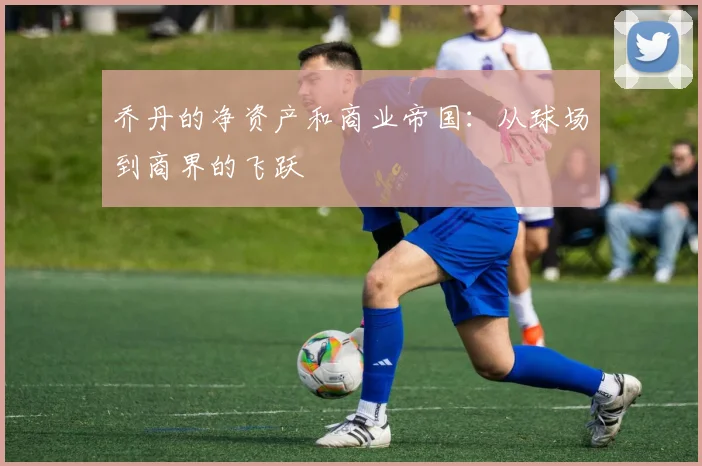 乔丹的净资产和商业帝国：从球场到商界的飞跃