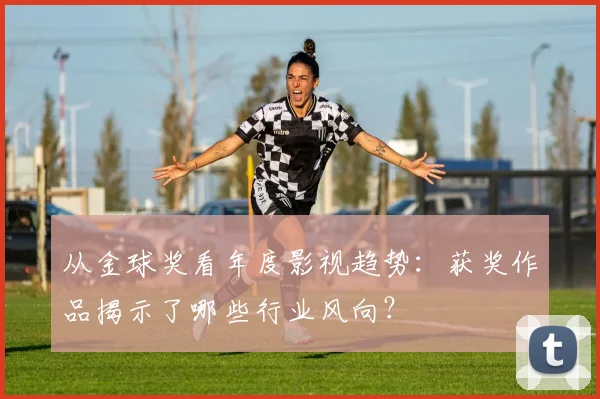 从金球奖看年度影视趋势：获奖作品揭示了哪些行业风向？
